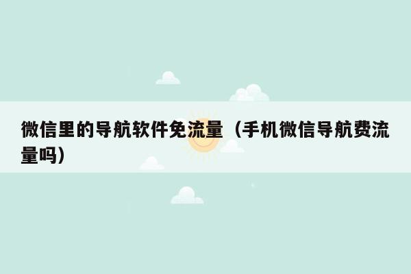 微信里的导航软件免流量（手机微信导航费流量吗）