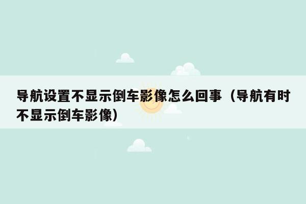 导航设置不显示倒车影像怎么回事（导航有时不显示倒车影像）