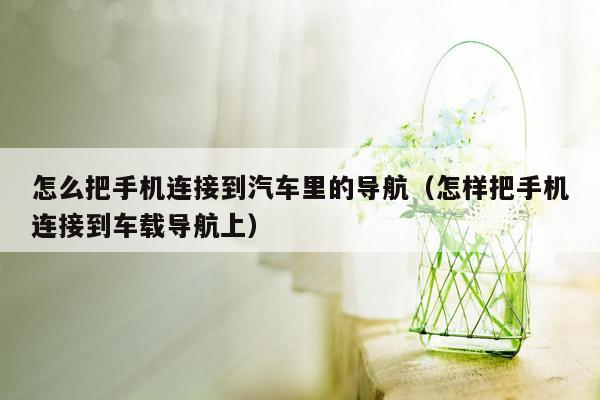 怎么把手机连接到汽车里的导航（怎样把手机连接到车载导航上）