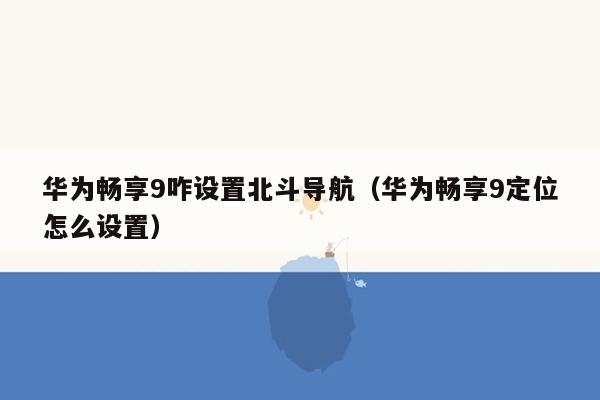 华为畅享9咋设置北斗导航（华为畅享9定位怎么设置）