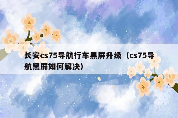 长安cs75导航行车黑屏升级（cs75导航黑屏如何解决）