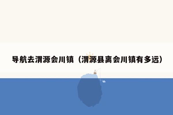 导航去渭源会川镇（渭源县离会川镇有多远）