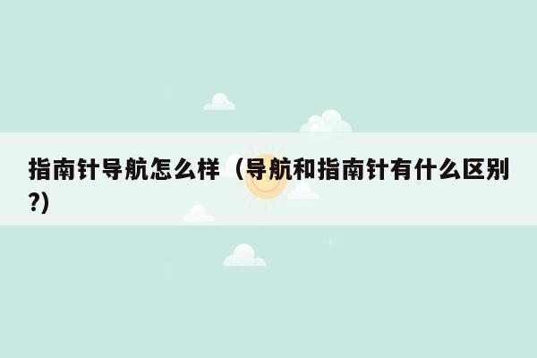 指南针导航怎么样（导航和指南针有什么区别?）