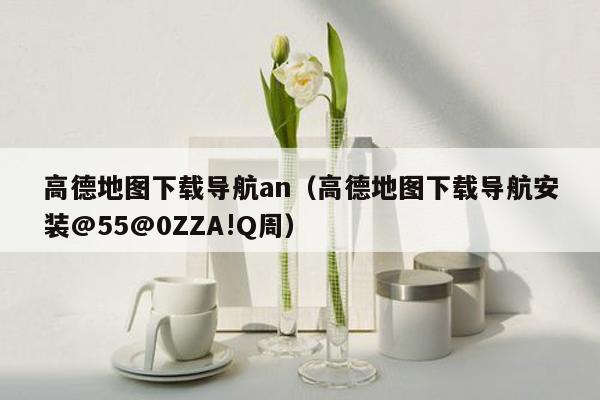 高德地图下载导航an（高德地图下载导航安装@55@0ZZA!Q周）